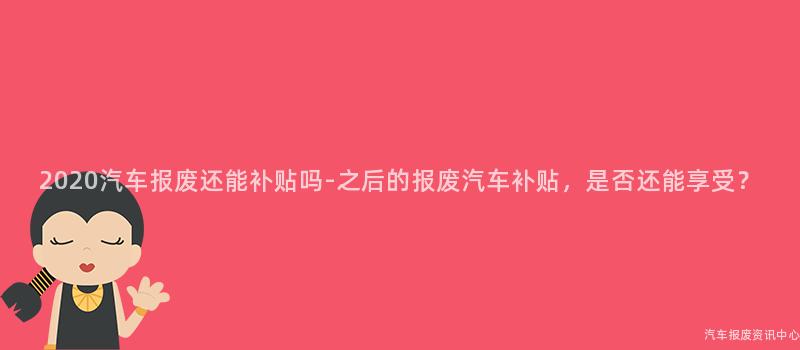 2020汽车报废还能补贴吗-之后的报废汽车补贴，是否还能享受？