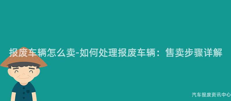 报废车辆怎么卖-如何处理报废车辆：售卖步骤详解