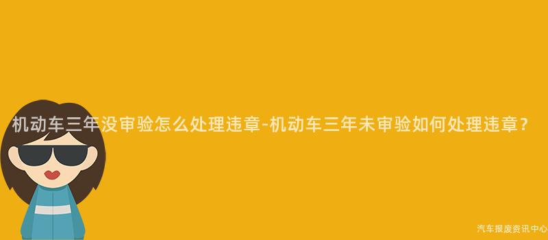 机动车三年没审验怎么处理违章-机动车三年未审验如何处理违章？