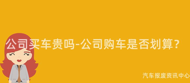 公司买车贵吗-公司购车是否划算？