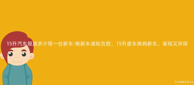 15升汽车报废多少钱一台新车-换新车减轻负担，15升废车换购新车，省钱又环保