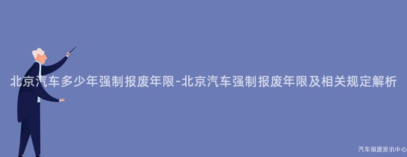 北京汽车多少年强制报废年限-北京汽车强制报废年限及相关规定解析