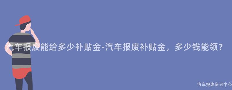 汽车报废能给多少补贴金-汽车报废补贴金，多少钱能领？