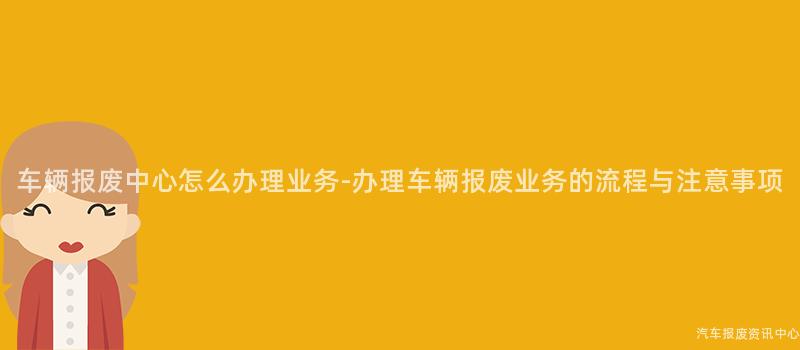 车辆报废中心怎么办理业务-办理车辆报废业务的流程与注意事项