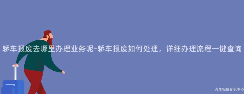 轿车报废去哪里办理业务呢-轿车报废如何处理，详细办理流程一键查询