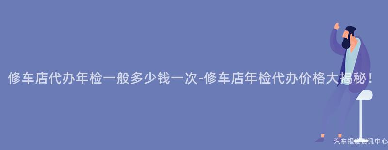 修车店代办年检一般多少钱一次-修车店年检代办价格大揭秘！