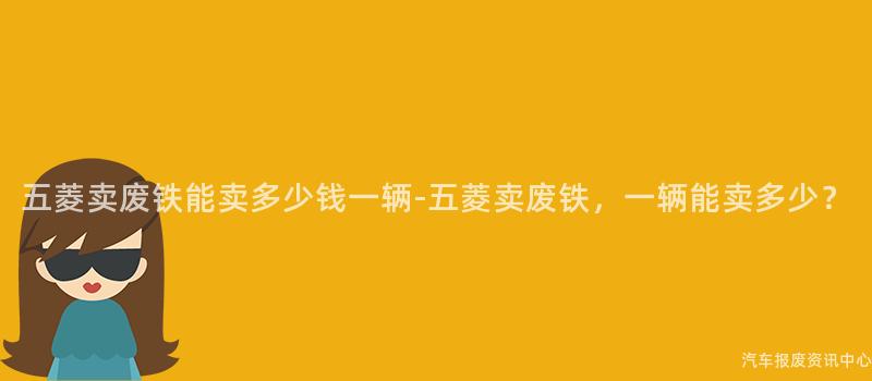 五菱卖废铁能卖多少钱一辆-五菱卖废铁，一辆能卖多少？