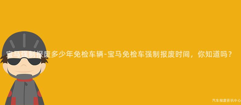 宝马强制报废多少年免检车辆-宝马免检车强制报废时间，你知道吗？