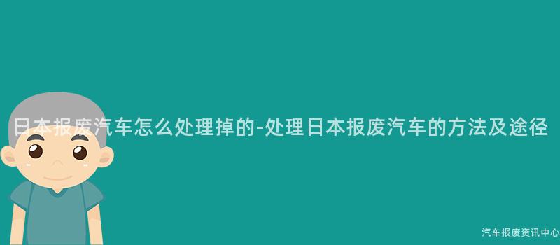 日本报废汽车怎么处理掉的-处理日本报废汽车的方法及途径