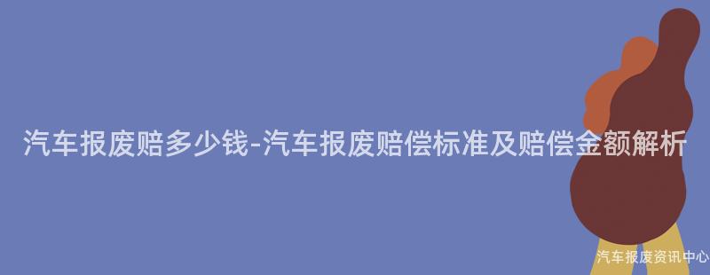汽车报废赔多少钱-汽车报废赔偿标准及赔偿金额解析