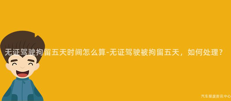 无证驾驶拘留五天时间怎么算-无证驾驶被拘留五天，如何处理？
