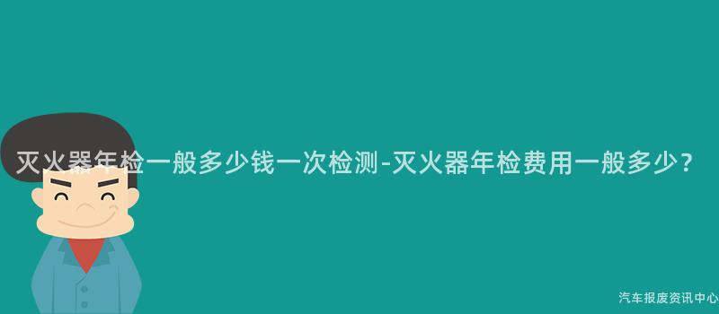 灭火器年检一般多少钱一次检测-灭火器年检费用一般多少？