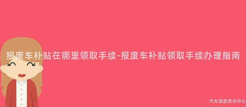 报废车补贴在哪里领取手续-报废车补贴领取手续办理指南