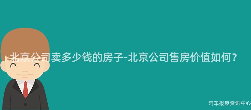 北京公司卖多少钱的房子-北京公司售房价值如何？