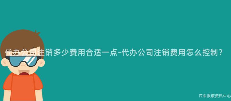 代办公司注销多少费用合适一点-代办公司注销费用怎么控制？