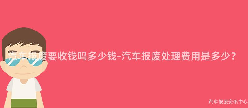 汽车报废要收钱吗多少钱-汽车报废处理费用是多少？