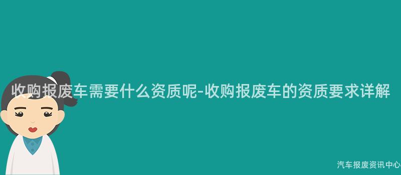 收购报废车需要什么资质呢-收购报废车的资质要求详解