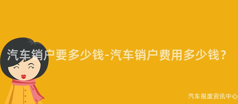 汽车销户要多少钱-汽车销户费用多少钱？