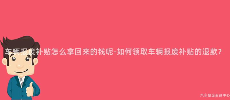 车辆报废补贴怎么拿回来的钱呢-如何领取车辆报废补贴的退款？