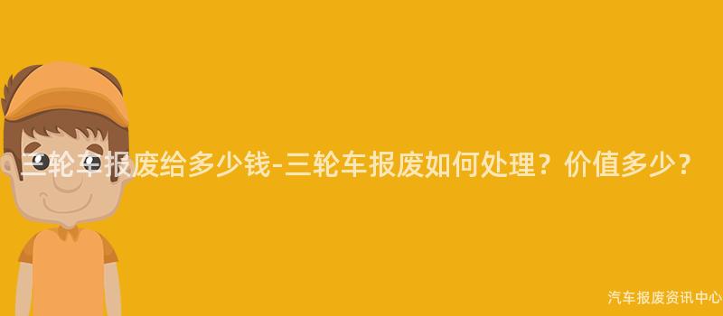 三轮车报废给多少钱-三轮车报废如何处理？价值多少？