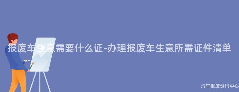 报废车生意需要什么证-办理报废车生意所需证件清单