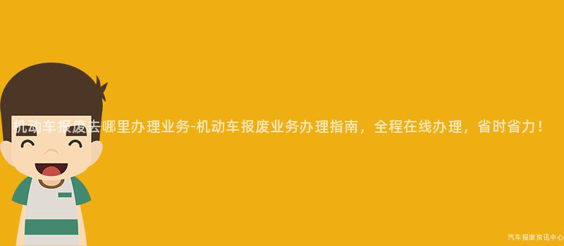 机动车报废去哪里办理业务-机动车报废业务办理指南，全程在线办理，省时省力！