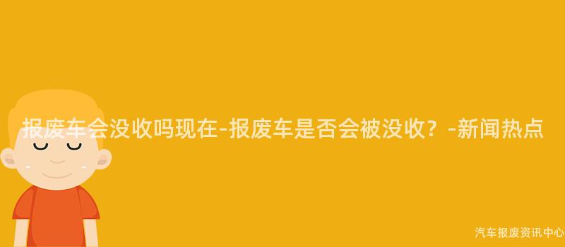 报废车会没收吗现在-报废车是否会被没收？-新闻热点