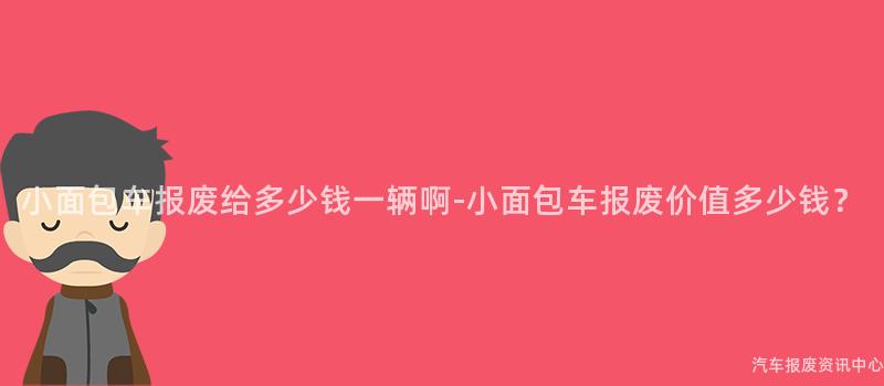 小面包车报废给多少钱一辆啊-小面包车报废价值多少钱？