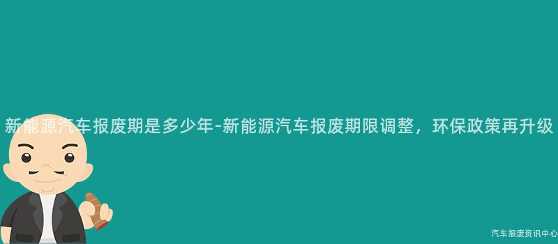 新能源汽车报废期是多少年-新能源汽车报废期限调整，环保政策再升级