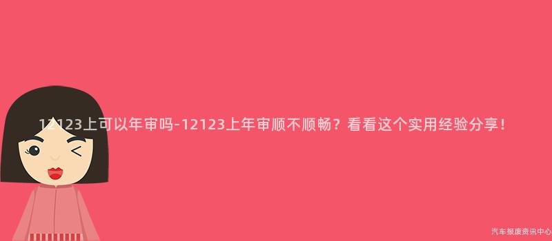 12123上可以年审吗-12123上年审顺不顺畅？看看这个实用经验分享！