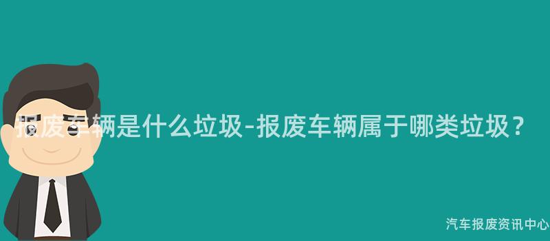 报废车辆是什么垃圾-报废车辆属于哪类垃圾？