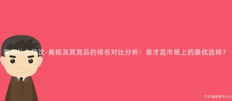 奥拓什么档次-奥拓及其竞品的排名对比分析：谁才是市场上的最优选择？