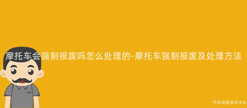 摩托车会强制报废吗怎么处理的-摩托车强制报废及处理方法
