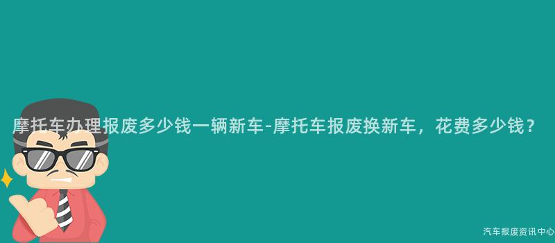 摩托车办理报废多少钱一辆新车-摩托车报废换新车，花费多少钱？