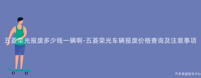 五菱荣光报废多少钱一辆啊-五菱荣光车辆报废价格查询及注意事项