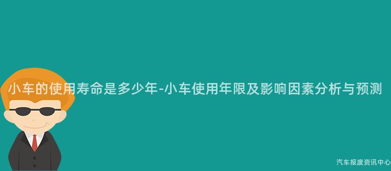 小车的使用寿命是多少年-小车使用年限及影响因素分析与预测