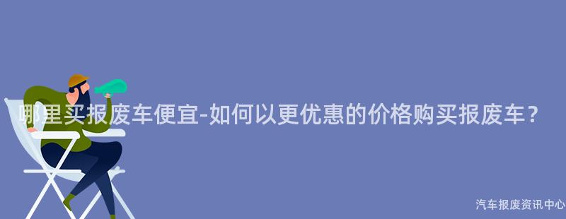 哪里买报废车便宜-如何以更优惠的价格购买报废车？