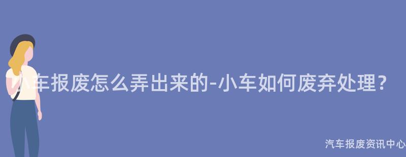 小车报废怎么弄出来的-小车如何废弃处理？