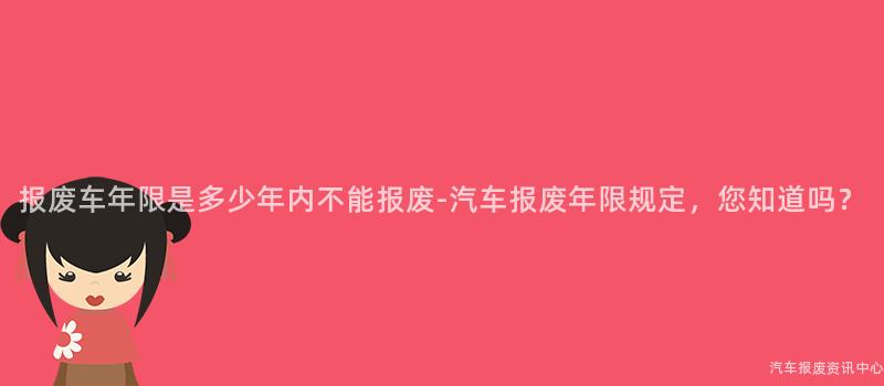 报废车年限是多少年内不能报废-汽车报废年限规定，您知道吗？