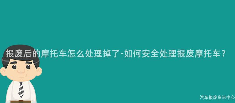 报废后的摩托车怎么处理掉了-如何安全处理报废摩托车？