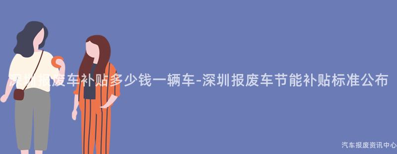 深圳报废车补贴多少钱一辆车-深圳报废车节能补贴标准公布