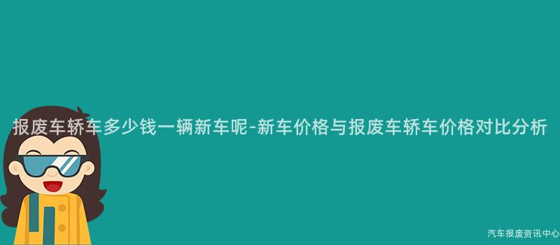 报废车轿车多少钱一辆新车呢-新车价格与报废车轿车价格对比分析