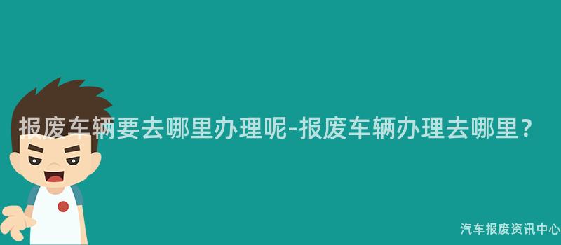 报废车辆要去哪里办理呢-报废车辆办理去哪里？