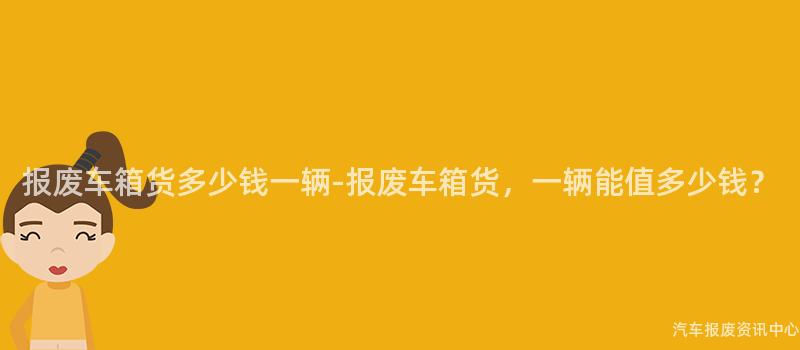 报废车箱货多少钱一辆-报废车箱货，一辆能值多少钱？