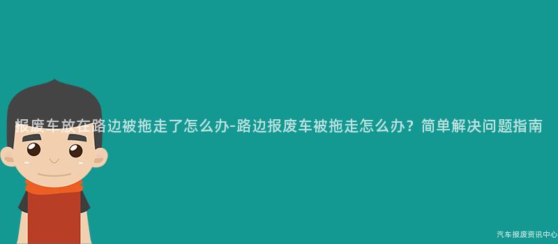 报废车放在路边被拖走了怎么办-路边报废车被拖走怎么办？简单解决问题指南
