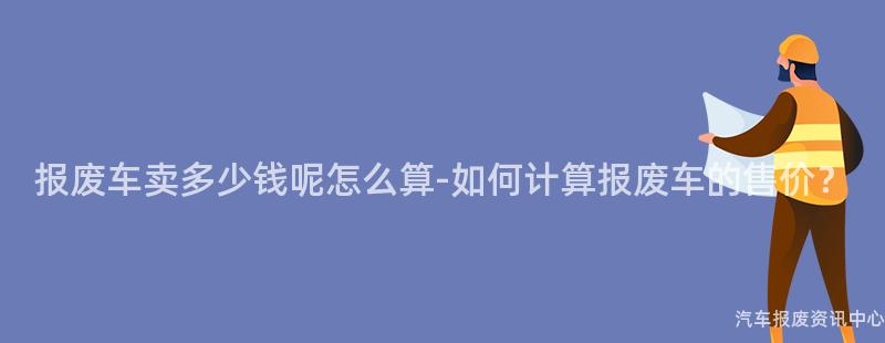 报废车卖多少钱呢怎么算-如何计算报废车的售价？