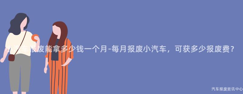 小汽车报废能拿多少钱一个月-每月报废小汽车，可获多少报废费？