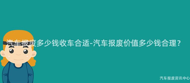 汽车报废多少钱收车合适-汽车报废价值多少钱合理？