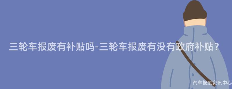 三轮车报废有补贴吗-三轮车报废有没有政府补贴？