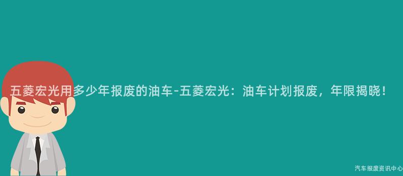 五菱宏光用多少年报废的油车-五菱宏光：油车计划报废，年限揭晓！